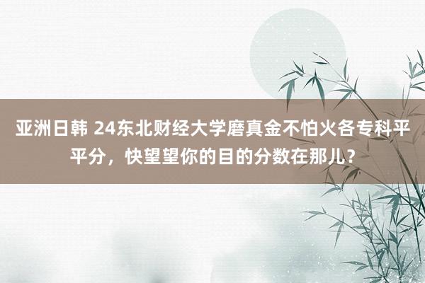 亚洲日韩 24东北财经大学磨真金不怕火各专科平平分，快望望你的目的分数在那儿？