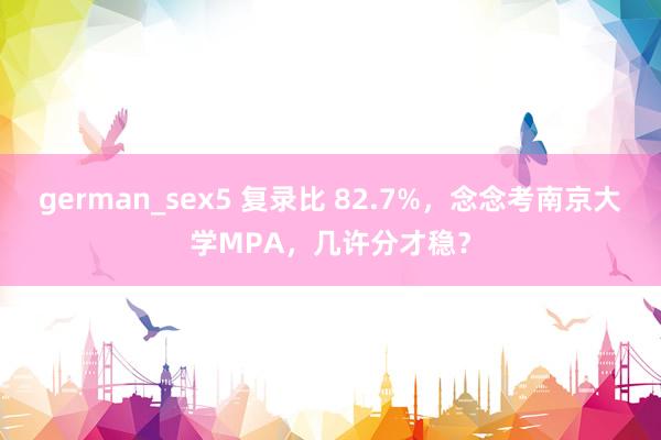 german_sex5 复录比 82.7%，念念考南京大学MPA，几许分才稳？