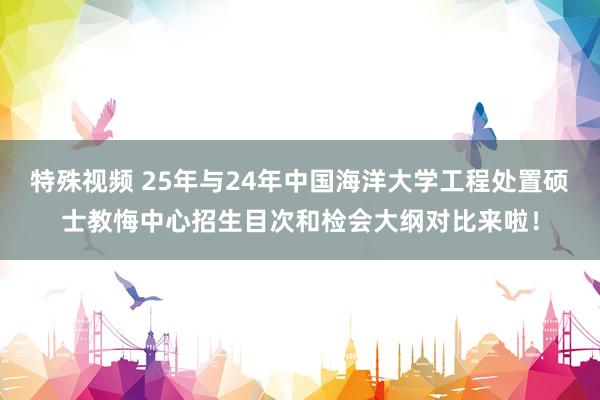 特殊视频 25年与24年中国海洋大学工程处置硕士教悔中心招生目次和检会大纲对比来啦！