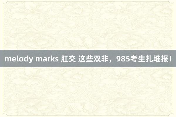 melody marks 肛交 这些双非，985考生扎堆报！