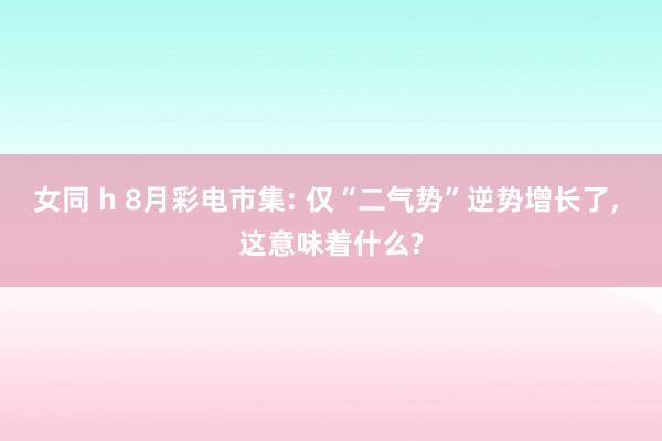 女同 h 8月彩电市集: 仅“二气势”逆势增长了， 这意味着什么?