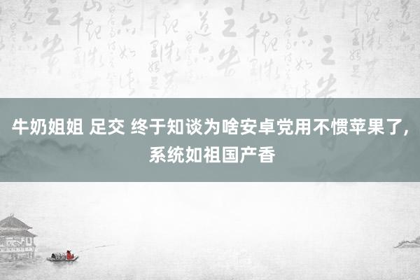 牛奶姐姐 足交 终于知谈为啥安卓党用不惯苹果了， 系统如祖国产香