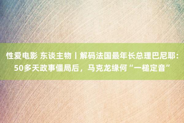 性爱电影 东谈主物丨解码法国最年长总理巴尼耶：50多天政事僵局后，马克龙缘何“一槌定音”