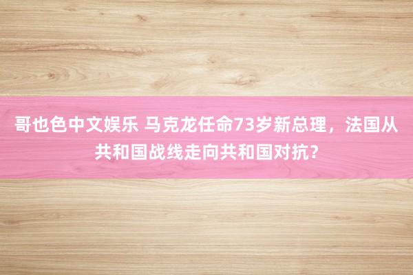 哥也色中文娱乐 马克龙任命73岁新总理，法国从共和国战线走向共和国对抗？