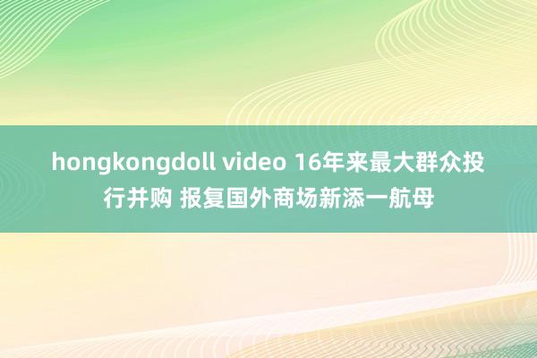 hongkongdoll video 16年来最大群众投行并购 报复国外商场新添一航母