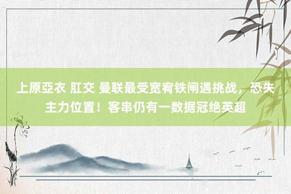 上原亞衣 肛交 曼联最受宽宥铁闸遇挑战，恐失主力位置！客串仍有一数据冠绝英超