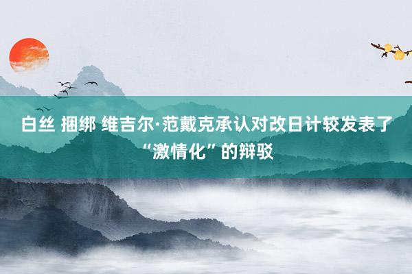 白丝 捆绑 维吉尔·范戴克承认对改日计较发表了“激情化”的辩驳