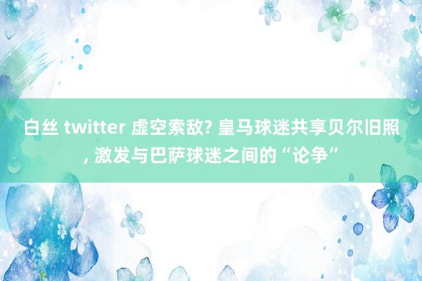 白丝 twitter 虚空索敌? 皇马球迷共享贝尔旧照， 激发与巴萨球迷之间的“论争”