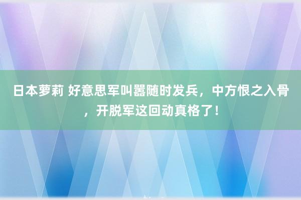 日本萝莉 好意思军叫嚣随时发兵，中方恨之入骨，开脱军这回动真格了！