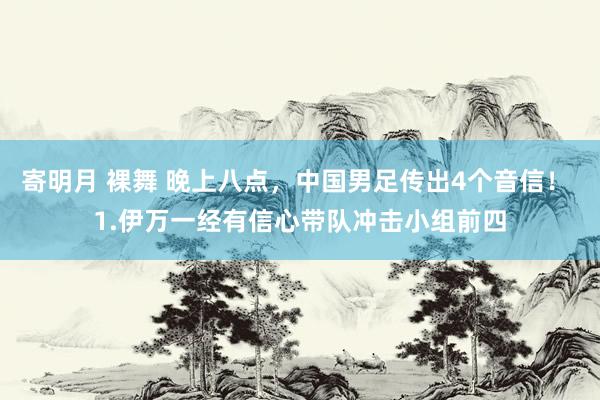 寄明月 裸舞 晚上八点，中国男足传出4个音信！ 1.伊万一经有信心带队冲击小组前四