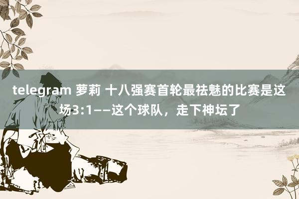 telegram 萝莉 十八强赛首轮最祛魅的比赛是这场3:1——这个球队，走下神坛了