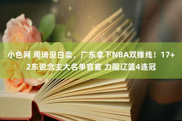 小色网 周琦没白卖，广东拿下NBA双锋线！17+2东说念主大名单官宣 力阻辽篮4连冠