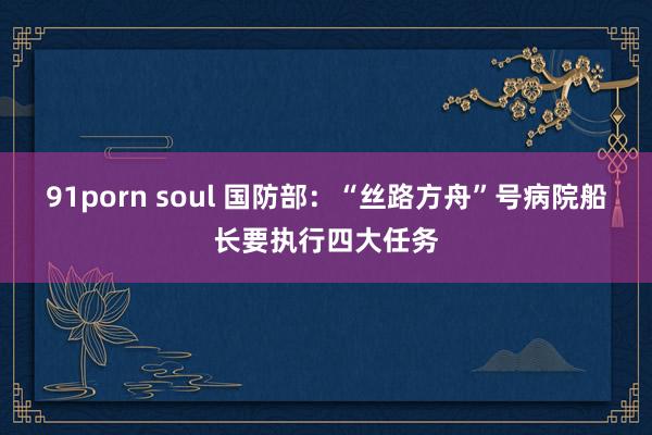 91porn soul 国防部：“丝路方舟”号病院船长要执行四大任务