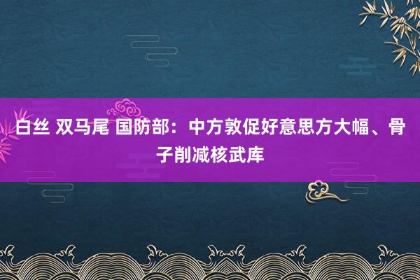 白丝 双马尾 国防部：中方敦促好意思方大幅、骨子削减核武库