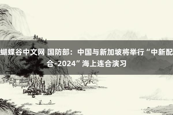 蝴蝶谷中文网 国防部：中国与新加坡将举行“中新配合-2024”海上连合演习