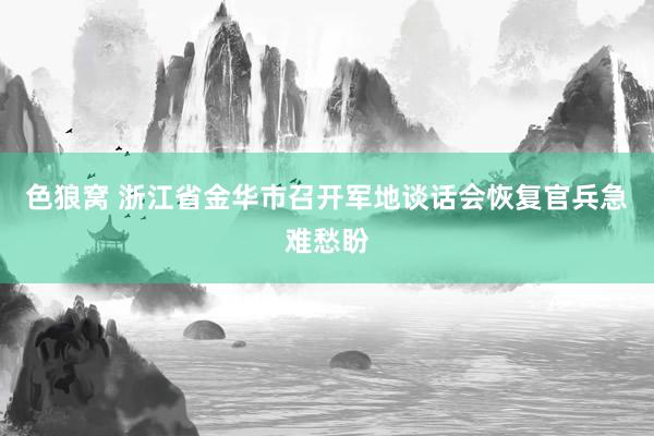 色狼窝 浙江省金华市召开军地谈话会恢复官兵急难愁盼