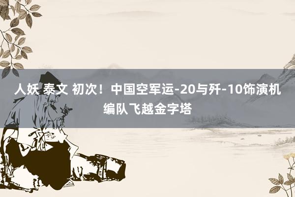 人妖 泰文 初次！中国空军运-20与歼-10饰演机编队飞越金字塔