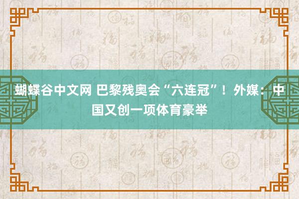 蝴蝶谷中文网 巴黎残奥会“六连冠”！外媒：中国又创一项体育豪举