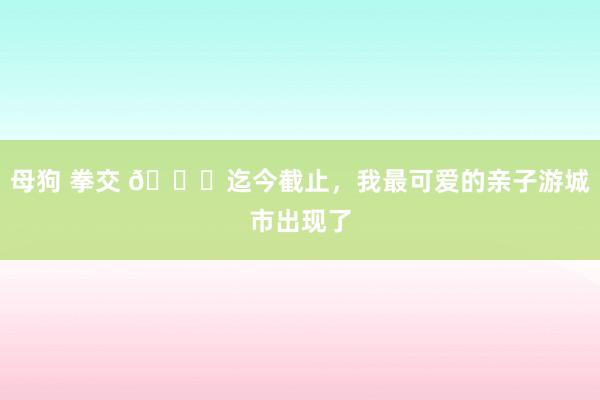 母狗 拳交 🌈迄今截止，我最可爱的亲子游城市出现了