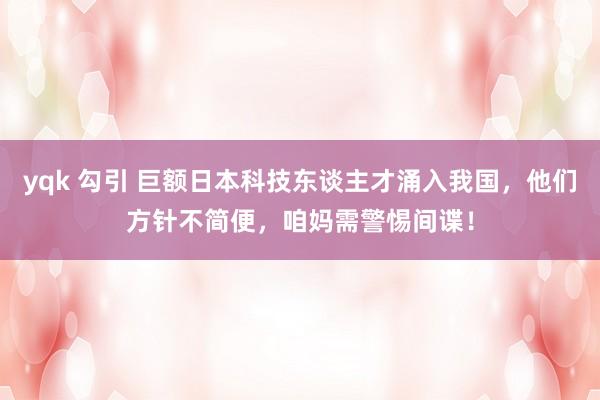 yqk 勾引 巨额日本科技东谈主才涌入我国，他们方针不简便，咱妈需警惕间谍！