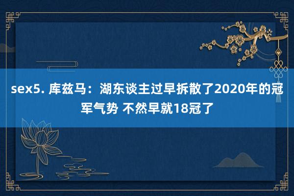 sex5. 库兹马：湖东谈主过早拆散了2020年的冠军气势 不然早就18冠了