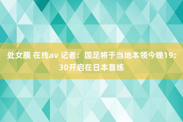 处女膜 在线av 记者：国足将于当地本领今晚19:30开启在日本首练