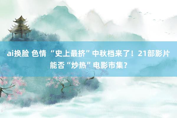 ai换脸 色情 “史上最挤”中秋档来了！21部影片能否“炒热”电影市集？