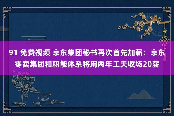 91 免费视频 京东集团秘书再次首先加薪：京东零卖集团和职能体系将用两年工夫收场20薪