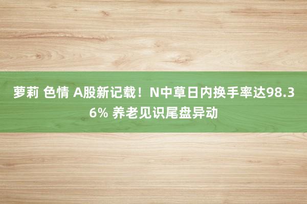 萝莉 色情 A股新记载！N中草日内换手率达98.36% 养老见识尾盘异动