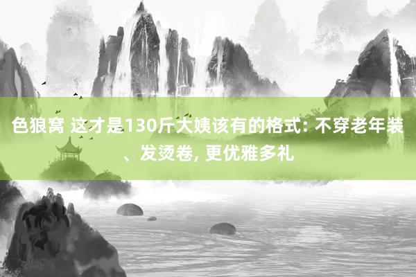 色狼窝 这才是130斤大姨该有的格式: 不穿老年装、发烫卷， 更优雅多礼