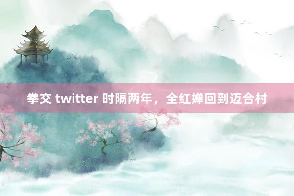 拳交 twitter 时隔两年，全红婵回到迈合村