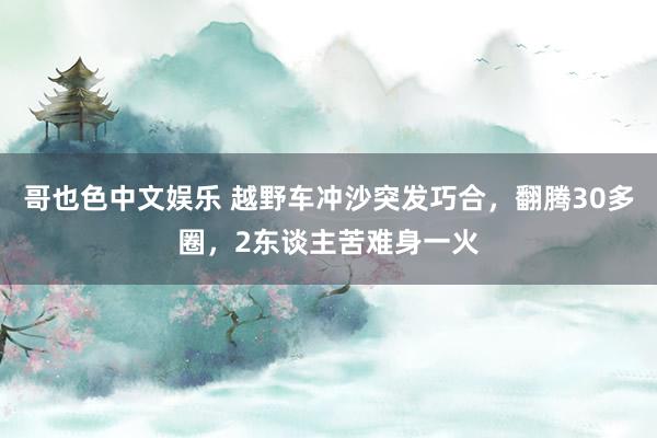 哥也色中文娱乐 越野车冲沙突发巧合，翻腾30多圈，2东谈主苦难身一火