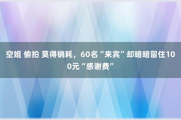 空姐 偷拍 莫得销耗，60名“来宾”却暗暗留住100元“感谢费”