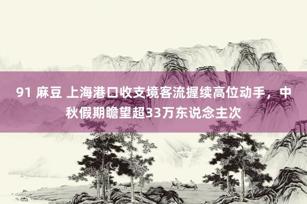 91 麻豆 上海港口收支境客流握续高位动手，中秋假期瞻望超33万东说念主次