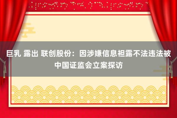 巨乳 露出 联创股份：因涉嫌信息袒露不法违法被中国证监会立案探访