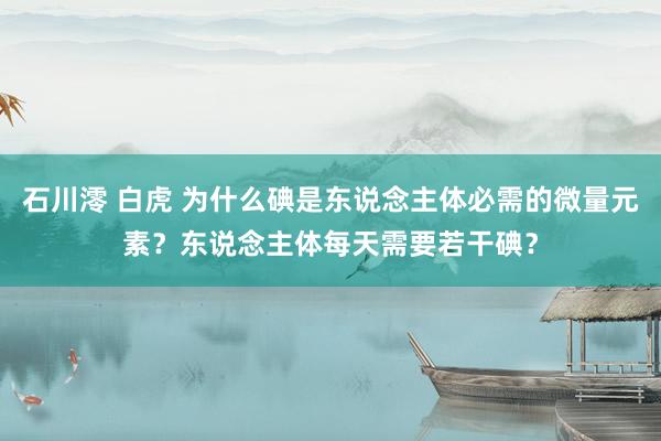 石川澪 白虎 为什么碘是东说念主体必需的微量元素？东说念主体每天需要若干碘？