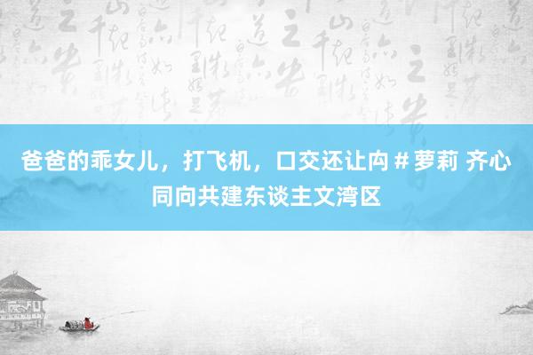 爸爸的乖女儿，打飞机，口交还让禸＃萝莉 齐心同向共建东谈主文湾区