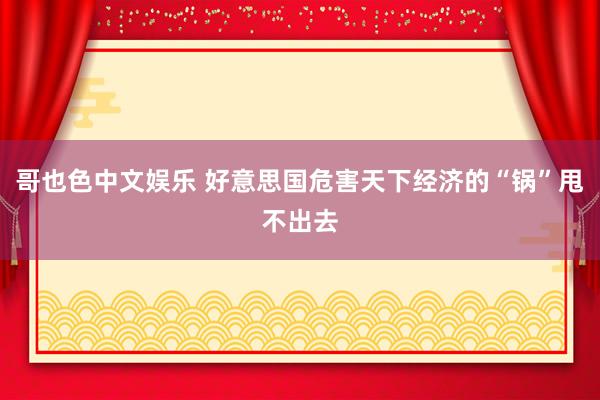 哥也色中文娱乐 好意思国危害天下经济的“锅”甩不出去