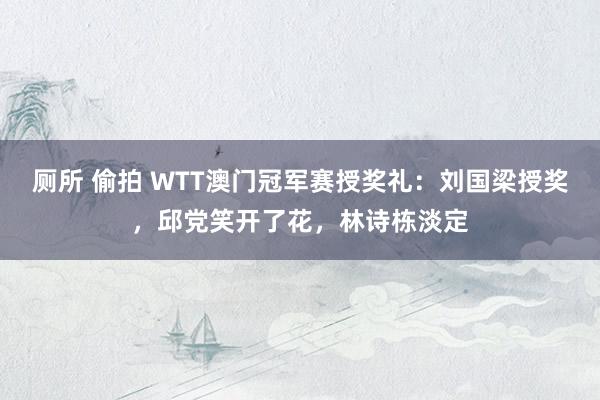 厕所 偷拍 WTT澳门冠军赛授奖礼：刘国梁授奖，邱党笑开了花，林诗栋淡定