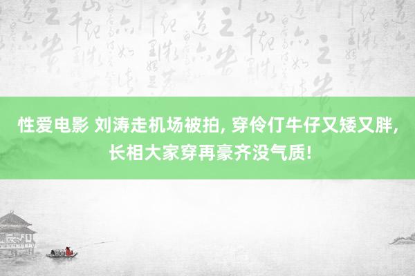 性爱电影 刘涛走机场被拍， 穿伶仃牛仔又矮又胖， 长相大家穿再豪齐没气质!