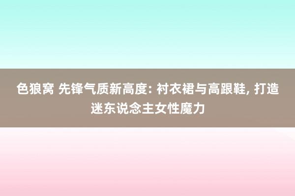 色狼窝 先锋气质新高度: 衬衣裙与高跟鞋， 打造迷东说念主女性魔力