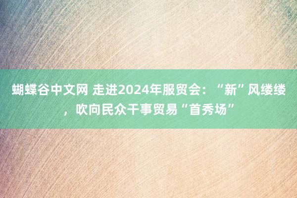 蝴蝶谷中文网 走进2024年服贸会：“新”风缕缕，吹向民众干事贸易“首秀场”