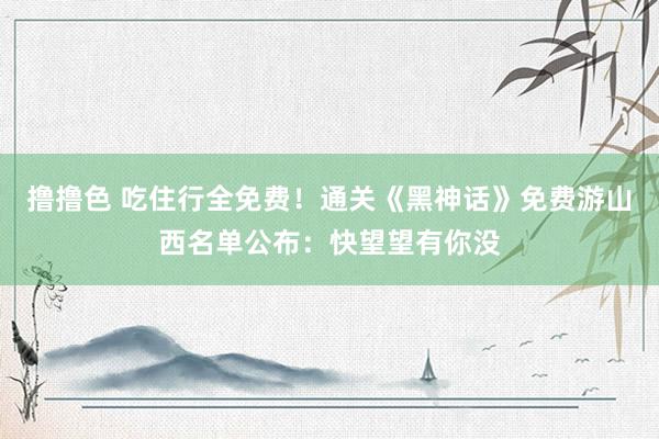 撸撸色 吃住行全免费！通关《黑神话》免费游山西名单公布：快望望有你没