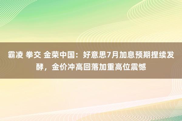 霸凌 拳交 金荣中国：好意思7月加息预期捏续发酵，金价冲高回落加重高位震憾