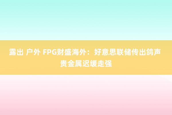 露出 户外 FPG财盛海外：好意思联储传出鸽声 贵金属迟缓走强