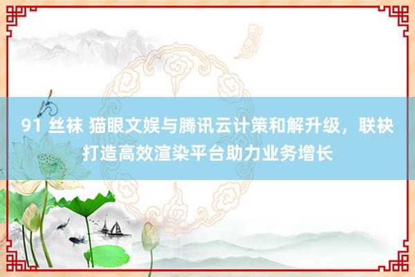 91 丝袜 猫眼文娱与腾讯云计策和解升级，联袂打造高效渲染平台助力业务增长