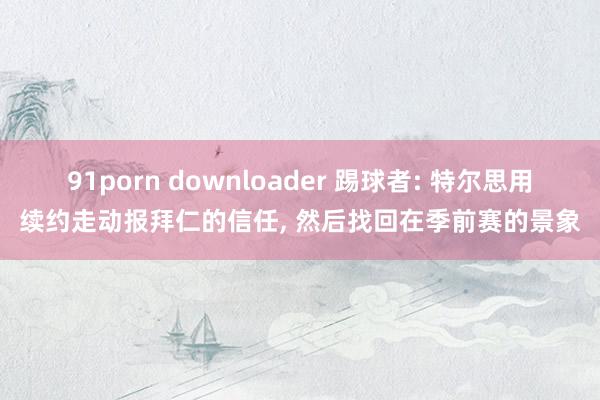 91porn downloader 踢球者: 特尔思用续约走动报拜仁的信任, 然后找回在季前赛的景象