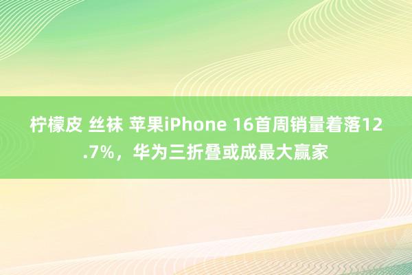 柠檬皮 丝袜 苹果iPhone 16首周销量着落12.7%，华为三折叠或成最大赢家