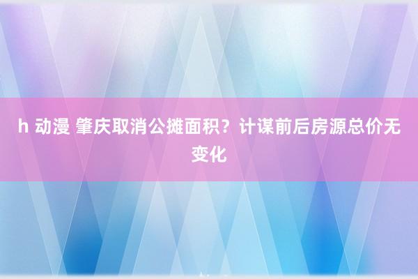 h 动漫 肇庆取消公摊面积？计谋前后房源总价无变化