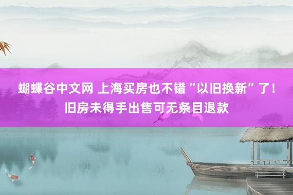 蝴蝶谷中文网 上海买房也不错“以旧换新”了！旧房未得手出售可无条目退款